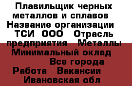 Плавильщик черных металлов и сплавов › Название организации ­ ТСИ, ООО › Отрасль предприятия ­ Металлы › Минимальный оклад ­ 25 000 - Все города Работа » Вакансии   . Ивановская обл.